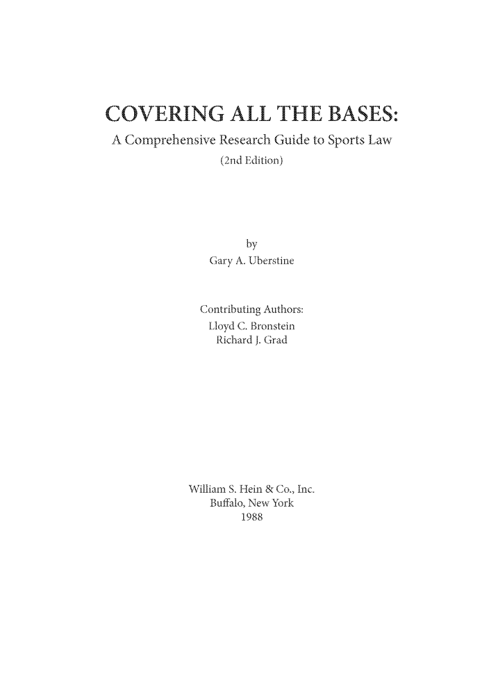 handle is hein.lbr/cabcrg0001 and id is 1 raw text is: COVERING ALL THE BASES,-
A Comprehensive Research Guide to Sports Law
(2nd Edition)
by
Gary A. Uberstine
Contributing Authors:
Lloyd C. Bronstein
Richard j. Grad
William S. Hein & Co., Inc.
Buffalo, New York
1988


