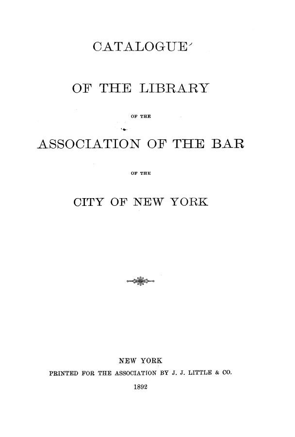 handle is hein.lbr/caliassb0001 and id is 1 raw text is: CATALOGUE'
OF THE LIBRARY
OF THE
ASSOCIATION OF THE BAR
OF THE
CITY OF NEW YORK
NEW YORK
PRINTED FOR THE ASSOCIATION BY J. J. LITTLE & CO.

1892


