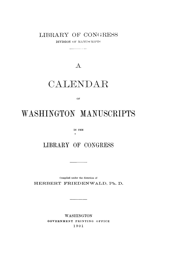handle is hein.lbr/calwashm0001 and id is 1 raw text is: LIBRARY OF CON(G-RESS
DIVISION OF MANUS(TIlPTS
A
CALENDAR
OF

WASHINGTON MANUSCRIPTS
IN THE

LIBRARY OF

CONGRESS

Compiled under the direction of
HERBERT FRIEDENWALD, Ph. D.
WASHINGTON
GOVERNMENT PRINTING OFFICE
1901


