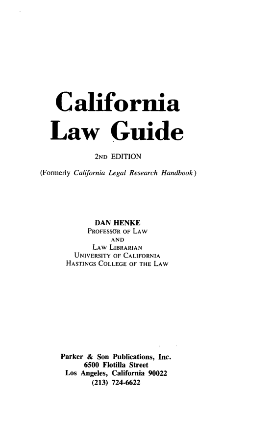 handle is hein.lbr/calwgu0001 and id is 1 raw text is: 








    Caliform*a

  Law Guide

            2ND EDITION
(Formerly California Legal Research Handbook)




            DAN HENKE
            PROFESSOR OF LAW
                AND
            LAW LIBRARIAN
        UNIVERSITY OF CALIFORNIA
      HASTINGS COLLEGE OF THE LAW







      Parker & Son Publications, Inc.
          6500 Flotilla Street
      Los Angeles, California 90022
            (213) 724-6622


