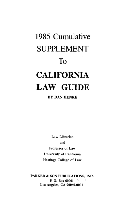 handle is hein.lbr/calwgusup0001 and id is 1 raw text is: 





  1985 Cumulative

  SUPPLEMENT

           To

  CALIFORNIA

  LAW GUIDE
       BY DAN HENKE






       Law Librarian
           and
       Professor of Law
     University of California
     Hastings College of Law


PARKER & SON PUBLICATIONS, INC.
       P. O. Box 60001 .
    Los Angeles, CA 90060-0001


