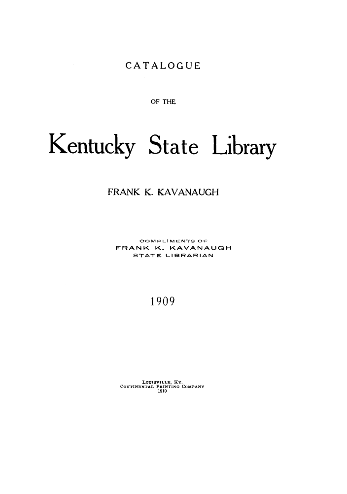 handle is hein.lbr/catakent0001 and id is 1 raw text is: CATALOGUE

OF THE
Kentucky State Library
FRANK K. KAVANAUGH
OOMPLIMENTS O
FRANK K. KAVANAUGH
STATE LIBRARIAN
1909
ILOUISVILLE, KY.
CONTINENTAL PRINTING COMPANY
1910


