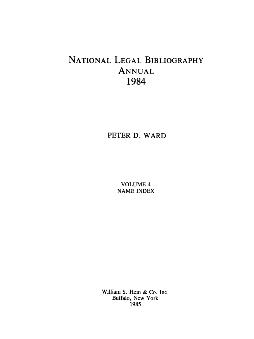 handle is hein.lbr/catcurlawt0004 and id is 1 raw text is: 








NATIONAL   LEGAL  BIBLIOGRAPHY

            ANNUAL
              1984







         PETER  D. WARD


     VOLUME 4
     NAME INDEX















William S. Hein & Co. Inc.
  Buffalo, New York
       1985


