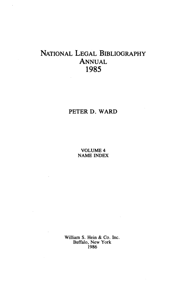 handle is hein.lbr/catcurlawt0008 and id is 1 raw text is: 








NATIONAL  LEGAL   BIBLIOGRAPHY
            ANNUAL
            1985







        PETER  D. WARD






            VOLUME 4
            NAME INDEX














       William S. Hein & Co. Inc.
          Buffalo, New York
              1986


