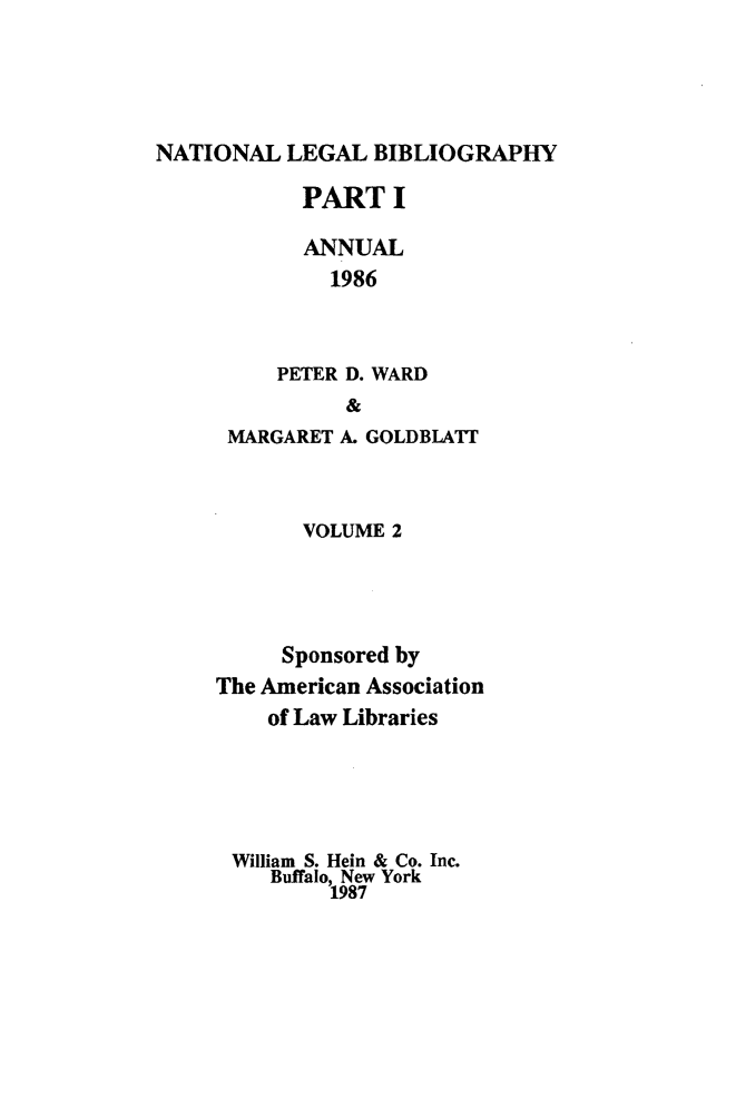 handle is hein.lbr/catcurlawt0010 and id is 1 raw text is: 




NATIONAL   LEGAL  BIBLIOGRAPHY


       PART   I

       ANNUAL
         1986


     PETER D. WARD
           &
 MARGARET A. GOLDBLATIT


       VOLUME 2




     Sponsored by
The American Association
    of Law Libraries




 William S. Hein & Co. Inc.
    Buffalo, New York
         1987


