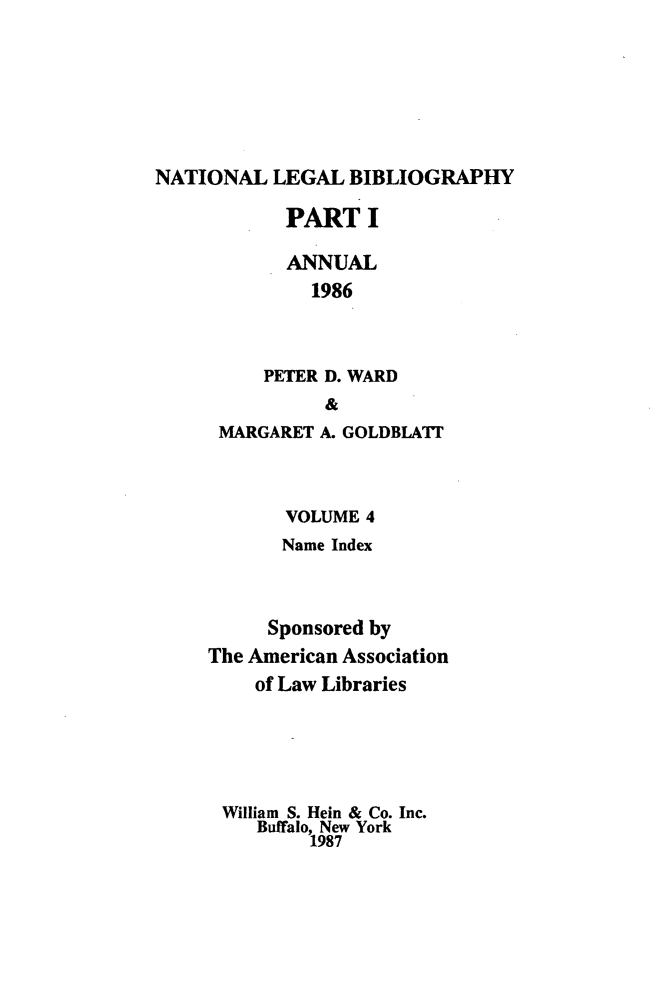 handle is hein.lbr/catcurlawt0012 and id is 1 raw text is: 






NATIONAL   LEGAL BIBLIOGRAPHY


       PART   I

       ANNUAL
         1986



     PETER D. WARD
          &
 MARGARET A. GOLDBLATE



       VOLUME 4
       Name Index



     Sponsored by
The American Association
    of Law Libraries





 William S. Hein & Co. Inc.
    Buffalo, New York
         1987


