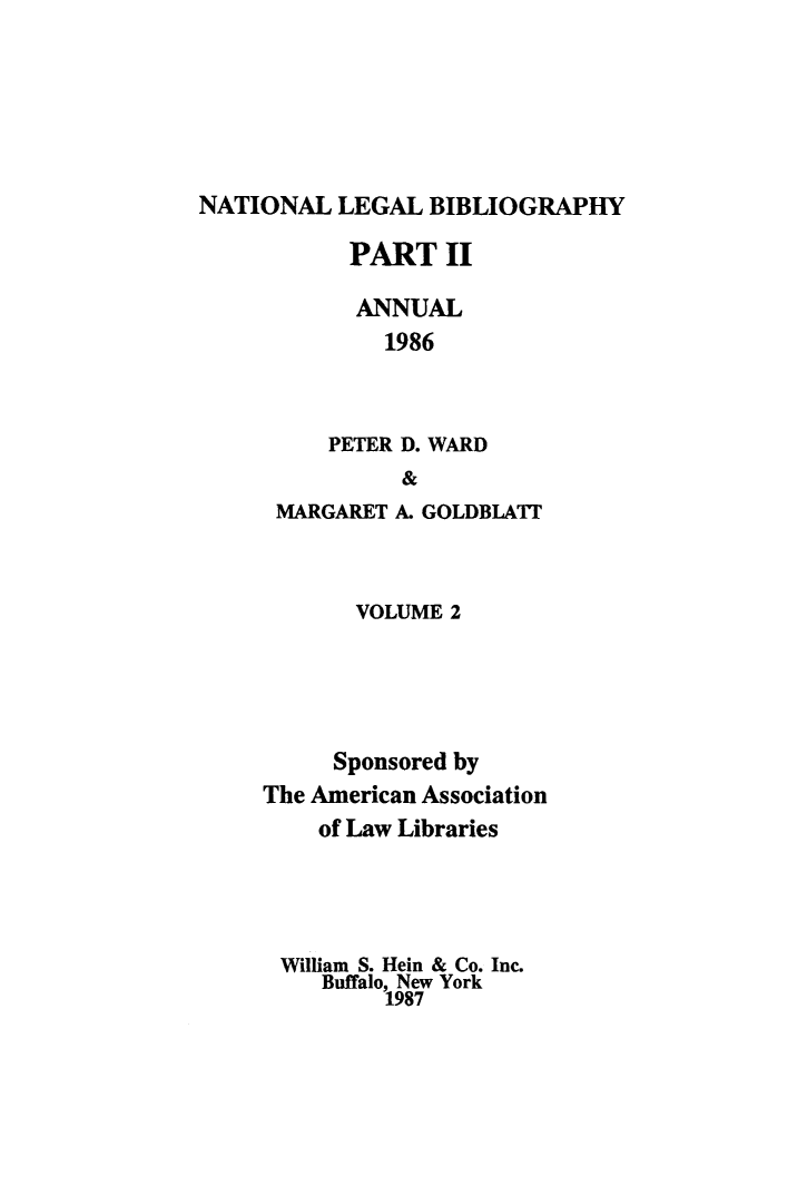 handle is hein.lbr/catcurlawt0014 and id is 1 raw text is: 





NATIONAL  LEGAL  BIBLIOGRAPHY


       PART   II

       ANNUAL
         1986


     PETER D. WARD
          &
 MARGARET A. GOLDBLATT


       VOLUME 2




     Sponsored by
The American Association
    of Law Libraries




 William S. Hein & Co. Inc.
    Buffalo, New York
         1987


