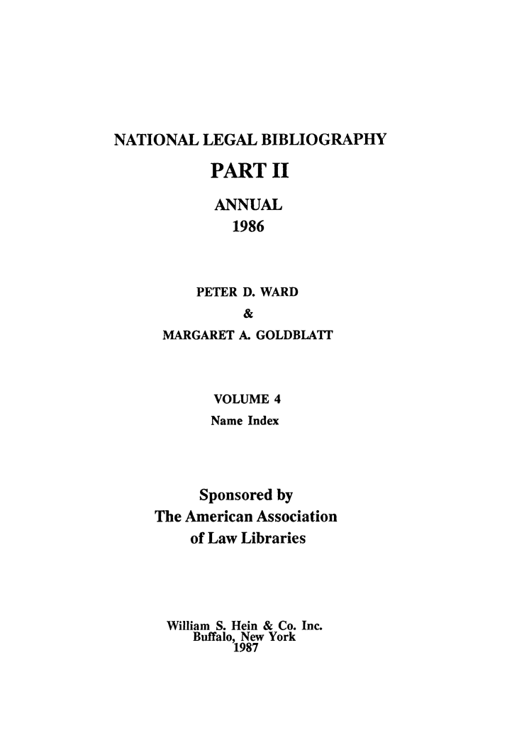 handle is hein.lbr/catcurlawt0016 and id is 1 raw text is: 






NATIONAL   LEGAL BIBLIOGRAPHY


       PART   II

       ANNUAL
         1986



     PETER D. WARD
          &
 MARGARET A. GOLDBLATI



       VOLUME 4
       Name Index



     Sponsored by
The American Association
    of Law Libraries




 William S. Hein & Co. Inc.
     Buffalo, New York
         1987



