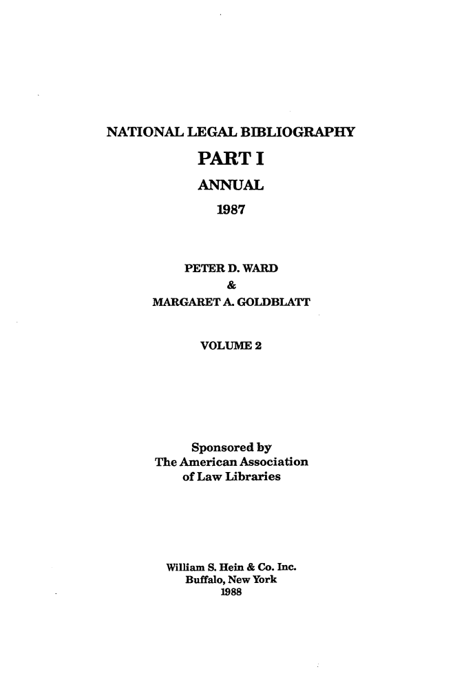 handle is hein.lbr/catcurlawt0018 and id is 1 raw text is: 








NATIONAL   LEGAL BIBLIOGRAPHY


      PART   I

      ANNUAL

        1987



    PETER D. WARD
          &
MARGARET A. GOLDBLATT


      VOLUME 2







      Sponsored by
The American Association
    of Law Libraries






  William S. Hein & Co. Inc.
    Buffalo, New York
         1988


