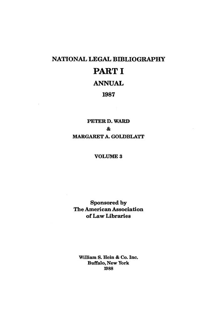 handle is hein.lbr/catcurlawt0019 and id is 1 raw text is: 








NATIONAL   LEGAL  BIBLIOGRAPHY


      PART I

      ANNUAL

         1987



    PETER D. WARD
          &
MARGARET A. GOLDBLATT


      VOLUME  3






      Sponsored by
The American Association
    of Law Libraries






  William S. Hein & Co. Inc.
    Buffalo, New York
         1988


