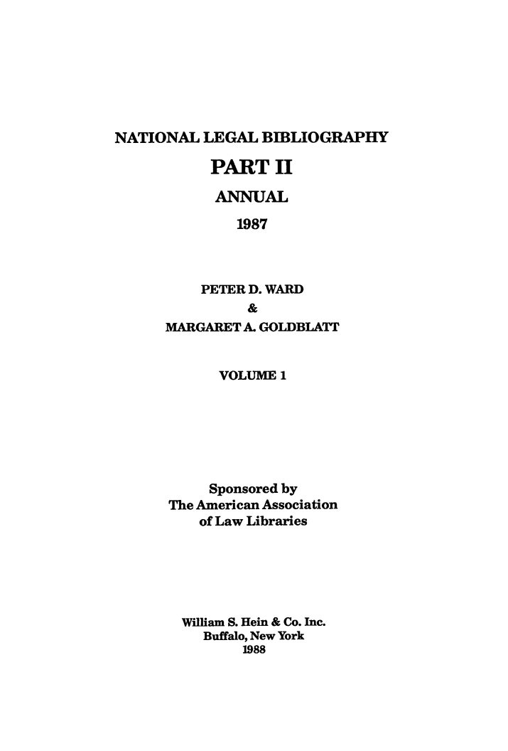 handle is hein.lbr/catcurlawt0021 and id is 1 raw text is: 







NATIONAL  LEGAL  BIBLIOGRAPHY


PART II

  ANNUAL

    1987



PETER D. WARD
      &


MARGARET A. GOLDBLATT


      VOLUME  1







      Sponsored by
The American Association
    of Law Libraries






  William S. Hein & Co. Inc.
    Buffalo, New York
         1988


