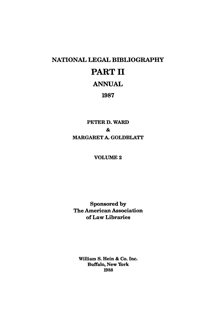 handle is hein.lbr/catcurlawt0022 and id is 1 raw text is: 








NATIONAL  LEGAL  BIBLIOGRAPHY


PART II

  ANNUAL

    1987



PETER D. WARD
      &


MARGARET A. GOLDBLATT


      VOLUME 2






      Sponsored by
The American Association
    of Law Libraries






  William S. Hein & Co. Inc.
    Buffalo, New York
         1988



