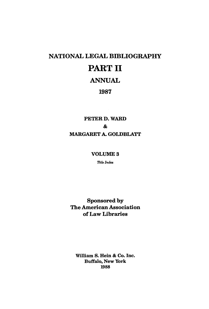 handle is hein.lbr/catcurlawt0023 and id is 1 raw text is: 







NATIONAL   LEGAL  BIBLIOGRAPHY


      PART   II

      ANNUAL

         1987



    PETER D. WARD
          &
MARGARET A. GOLDBLATT


      VOLUME  3
        1tle Index





     Sponsored by
The American Association
    of Law Libraries


William S. Hein & Co. Inc.
   Buffalo, New York
       1988


