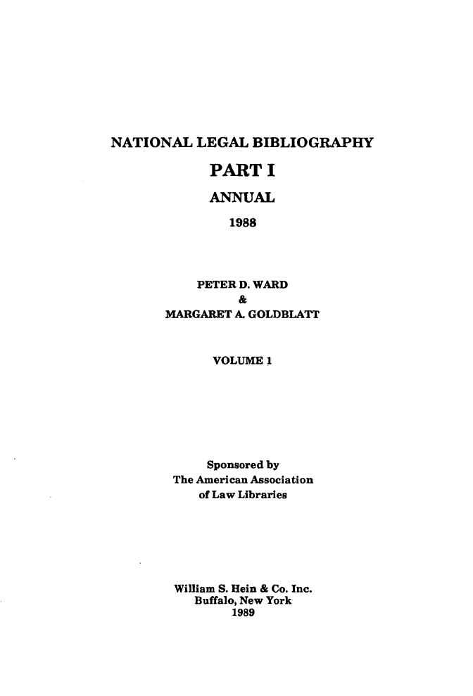 handle is hein.lbr/catcurlawt0025 and id is 1 raw text is: 










NATIONAL   LEGAL   BIBLIOGRAPHY


      PART   I

      ANNUAL

        1988




    PETER D. WARD
          &
MARGARET A. GOLDBLATT


     VOLUME 1







     Sponsored by
The American Association
   of Law Libraries







William S. Hein & Co. Inc.
   Buffalo, New York
        1989


