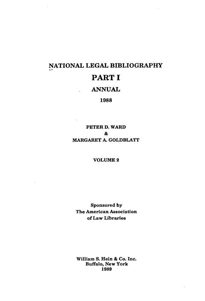handle is hein.lbr/catcurlawt0026 and id is 1 raw text is: 











NATIONAL   LEGAL   BIBLIOGRAPHY


      PART   I

      ANNUAL

        1988




    PETER D. WARD
          &
MARGARET A. GOLDBLATT


     VOLUME 2







     Sponsored by
The American Association
   of Law Libraries







William S. Hein & Co. Inc.
   Buffalo, New York
        1989


