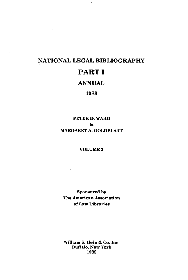 handle is hein.lbr/catcurlawt0027 and id is 1 raw text is: 










NATIONAL   LEGAL   BIBLIOGRAPHY


      PART   I

      ANNUAL

        1988




    PETER D. WARD
          &
MARGARET A. GOLDBLATT


     VOLUME 3







     Sponsored by
The American Association
   of Law Libraries







William S. Hein & Co. Inc.
   Buffalo, New York
        1989


