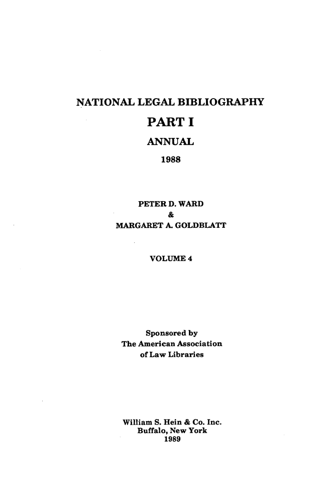 handle is hein.lbr/catcurlawt0028 and id is 1 raw text is: 










NATIONAL   LEGAL   BIBLIOGRAPHY


      PART   I

      ANNUAL

        1988




    PETER D. WARD
          &
MARGARET A. GOLDBLATT


     VOLUME 4







     Sponsored by
The American Association
   of Law Libraries







William S. Hein & Co. Inc.
   Buffalo, New York
        1989


