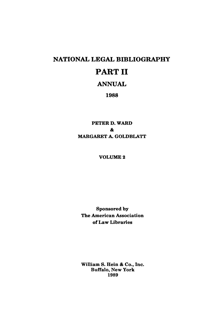 handle is hein.lbr/catcurlawt0030 and id is 1 raw text is: 









NATIONAL   LEGAL   BIBLIOGRAPHY

            PART II

            ANNUAL

                1988




           PETER D. WARD
                 &
       MARGARET A. GOLDBLATT



             VOLUME 2









             Sponsored by
        The American Association
            of Law Libraries







        William S. Hein & Co., Inc.
           Buffalo, New York
                1989


