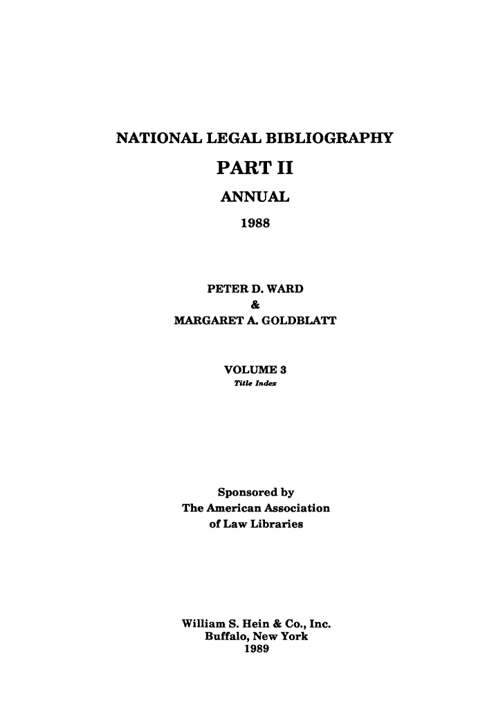handle is hein.lbr/catcurlawt0031 and id is 1 raw text is: 









NATIONAL LEGAL BIBLIOGRAPHY


     PART II

     ANNUAL

         1988




    PETER D. WARD
          &
MARGARET A. GOLDBLATT


     VOLUME  3
       Title Index








     Sponsored by
The American Association
    of Law Libraries







William S. Hein & Co., Inc.
   Buffalo, New York
        1989


