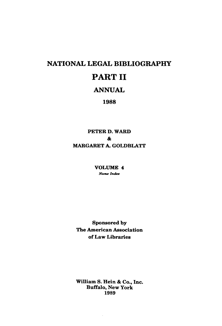 handle is hein.lbr/catcurlawt0032 and id is 1 raw text is: 









NATIONAL LEGAL BIBLIOGRAPHY

             PART II

             ANNUAL

                1988




            PETER D. WARD
                 &
       MARGARET  A. GOLDBLATT


     VOLUME  4
     Name Index








     Sponsored by
The American Association
    of Law Libraries







William S. Hein & Co., Inc.
   Buffalo, New York
        1989


