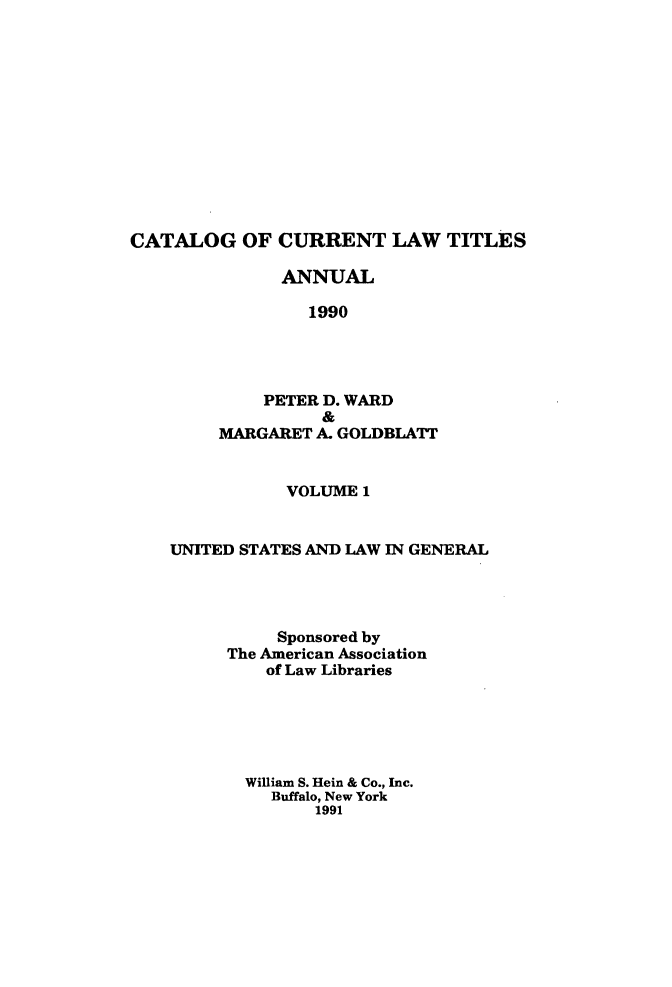handle is hein.lbr/catcurlawt0035 and id is 1 raw text is: 













CATALOG OF CURRENT LAW TITLES

               ANNUAL

                 1990




             PETER D. WARD
                   &
         MARGARET A. GOLDBLATT


               VOLUME  1


    UNITED STATES AND LAW IN GENERAL




              Sponsored by
         The American Association
             of Law Libraries






           William S. Hein & Co., Inc.
              Buffalo, New York
                  1991


