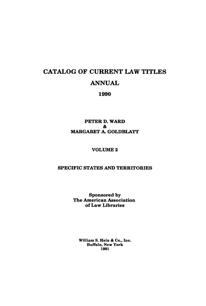 handle is hein.lbr/catcurlawt0036 and id is 1 raw text is: 












CATALOG OF CURRENT LAW TITLES


      ANNUAL

         1990




    PETER D. WARD
          &
MARGARET  A. GOLDBLATT


           VOLUME 2


SPECIFIC STATES AND TERRITORIES




          Sponsored by
     The American Association
         of Law Libraries






       William S. Iein & Co., Inc.
         Buffalo, New York
             1991


