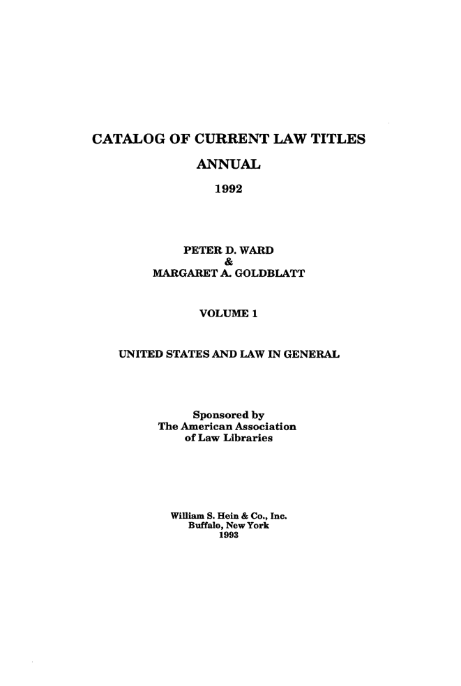 handle is hein.lbr/catcurlawt0039 and id is 1 raw text is: 










CATALOG OF CURRENT LAW TITLES

               ANNUAL

                 1992




             PETER D. WARD
                  &
        MARGARET  A. GOLDBLATT


               VOLUME 1


    UNITED STATES AND LAW IN GENERAL




              Sponsored by
         The American Association
             of Law Libraries






           William S. Hein & Co., Inc.
             Buffalo, New York
                  1993


