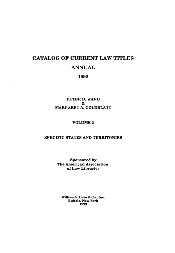 handle is hein.lbr/catcurlawt0040 and id is 1 raw text is: 












CATALOG OF CURRENT LAW TITLES

               ANNUAL

                 1992




             PETER D. WARD
                   &
         MARGARET A. GOLDBLATT


           VOLUME 2


SPECIFIC STATES AND TERRITORIES




          Sponsored by
     The American Association
         of Law Libraries






       William S. Hein & Co., Inc.
         Buffalo, New York
             1993


