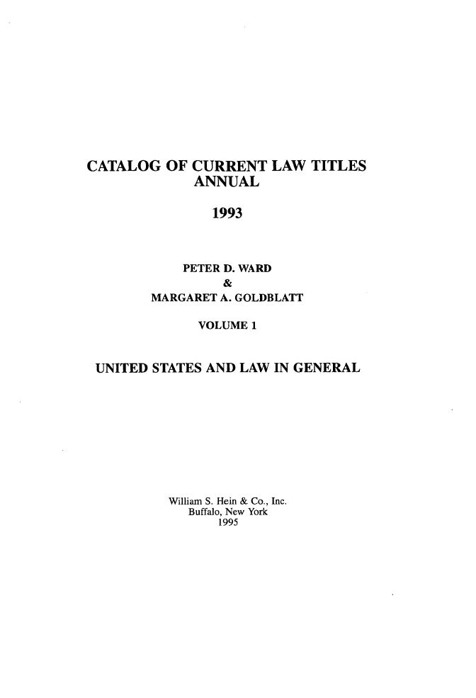 handle is hein.lbr/catcurlawt0041 and id is 1 raw text is: 












CATALOG   OF CURRENT   LAW  TITLES
             ANNUAL

                1993



            PETER D. WARD
                 &
        MARGARET A. GOLDBLATT

              VOLUME 1


 UNITED STATES AND LAW  IN GENERAL










          William S. Hein & Co., Inc.
             Buffalo, New York
                 1995


