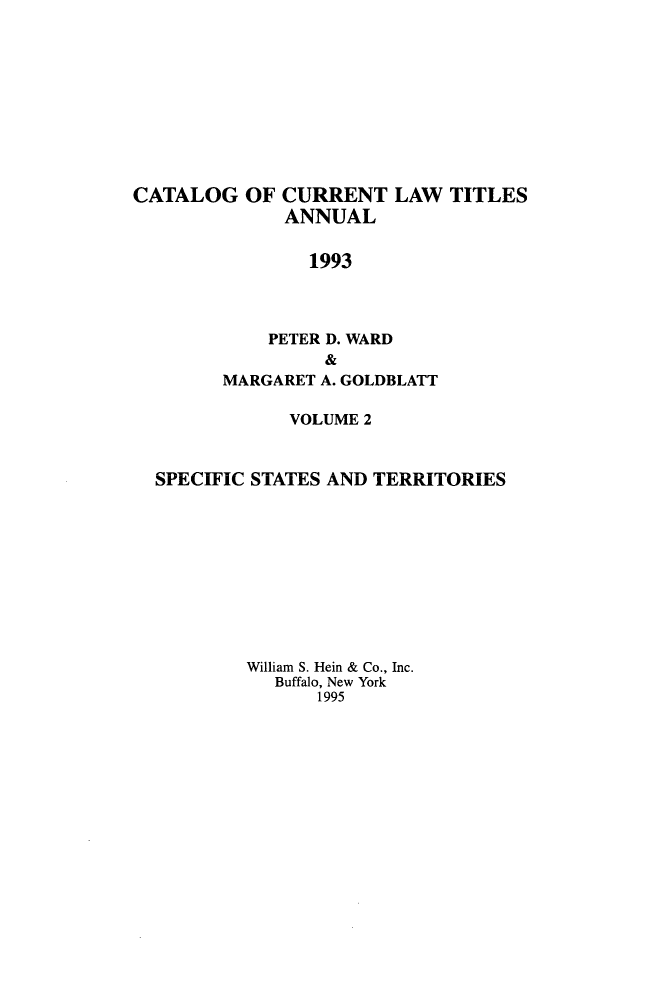 handle is hein.lbr/catcurlawt0042 and id is 1 raw text is: 










CATALOG   OF  CURRENT   LAW  TITLES
              ANNUAL

                1993



            PETER D. WARD
                 &
        MARGARET A. GOLDBLATT

              VOLUME 2


  SPECIFIC STATES AND TERRITORIES










          William S. Hein & Co., Inc.
             Buffalo, New York
                 1995


