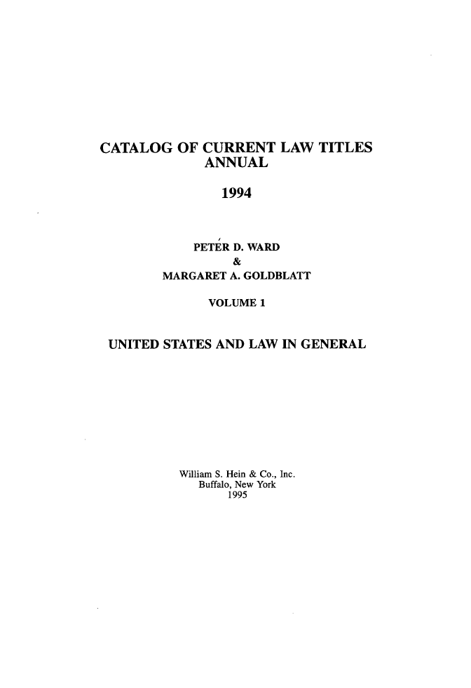 handle is hein.lbr/catcurlawt0043 and id is 1 raw text is: 











CATALOG   OF CURRENT   LAW  TITLES
              ANNUAL

                1994



            PETER D. WARD
                 &
        MARGARET A. GOLDBLATT

              VOLUME 1



 UNITED STATES AND LAW  IN GENERAL










          William S. Hein & Co., Inc.
             Buffalo, New York
                 1995


