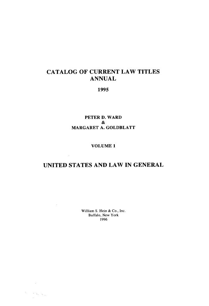 handle is hein.lbr/catcurlawt0045 and id is 1 raw text is: 













CATALOG OF CURRENT LAW TITLES
              ANNUAL

                1995





             PETER D. WARD
                  &
         MARGARET A. GOLDBLATT



              VOLUME 1



UNITED  STATES AND  LAW  IN GENERAL








           William S. Hein & Co., Inc.
              Buffalo, New York
                 1996



