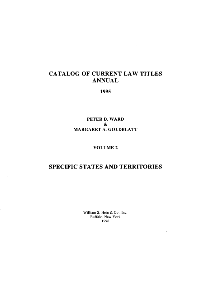 handle is hein.lbr/catcurlawt0046 and id is 1 raw text is: 














CATALOG   OF CURRENT   LAW  TITLES
             ANNUAL

                1995





            PETER D. WARD
                 &
       MARGARET A. GOLDBLATT



             VOLUME 2



SPECIFIC STATES  AND TERRITORIES








          William S. Hein & Co., Inc.
             Buffalo, New York
                1996


