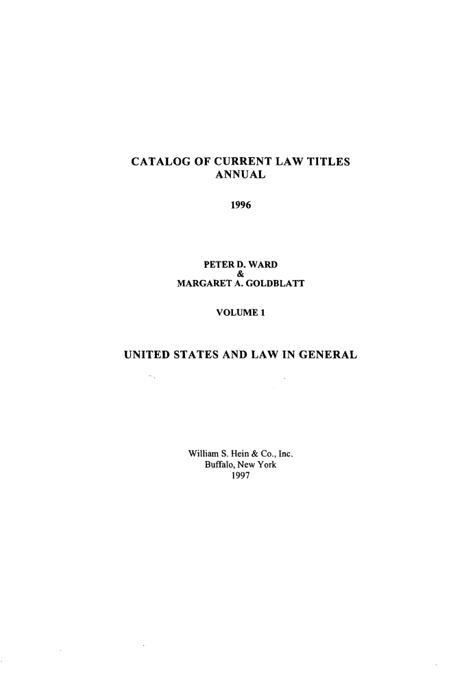 handle is hein.lbr/catcurlawt0047 and id is 1 raw text is: 














CATALOG OF CURRENT LAW TITLES
              ANNUAL


                1996





            PETER D. WARD
                 &
        MARGARET A. GOLDBLATT


              VOLUME 1



UNITED STATES  AND LAW  IN GENERAL









          William S. Hein & Co., Inc.
            Buffalo, New York
                1997


