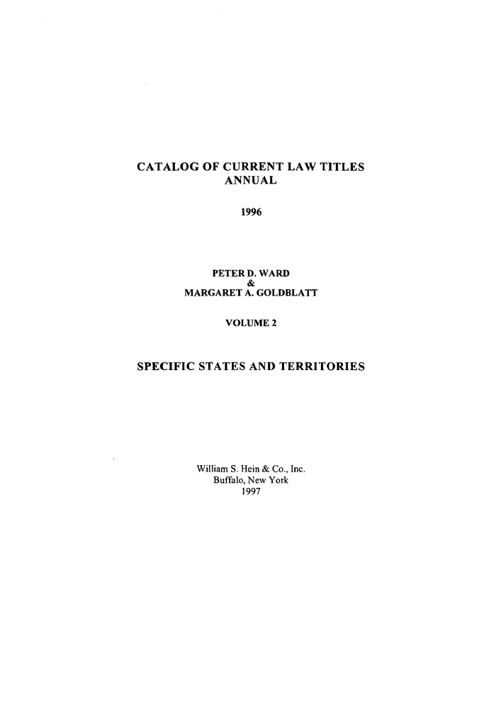 handle is hein.lbr/catcurlawt0048 and id is 1 raw text is: 














CATALOG   OF CURRENT  LAW TITLES
             ANNUAL


               1996




           PETER D. WARD
                &
       MARGARET A. GOLDBLATT


             VOLUME 2



SPECIFIC STATES AND  TERRITORIES








         William S. Hein & Co., Inc.
           Buffalo, New York
               1997


