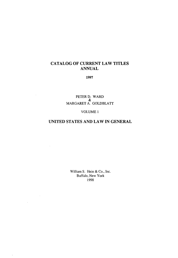 handle is hein.lbr/catcurlawt0049 and id is 1 raw text is: 















CATALOG   OF CURRENT  LAW  TITLES
             ANNUAL

                1997




           PETER D. WARD
                 &
       MARGARET A. GOLDBLATT

             VOLUME 1

UNITED STATES AND  LAW IN GENERAL












         William S. Hein & Co., Inc.
            Buffalo, New York
                1998


