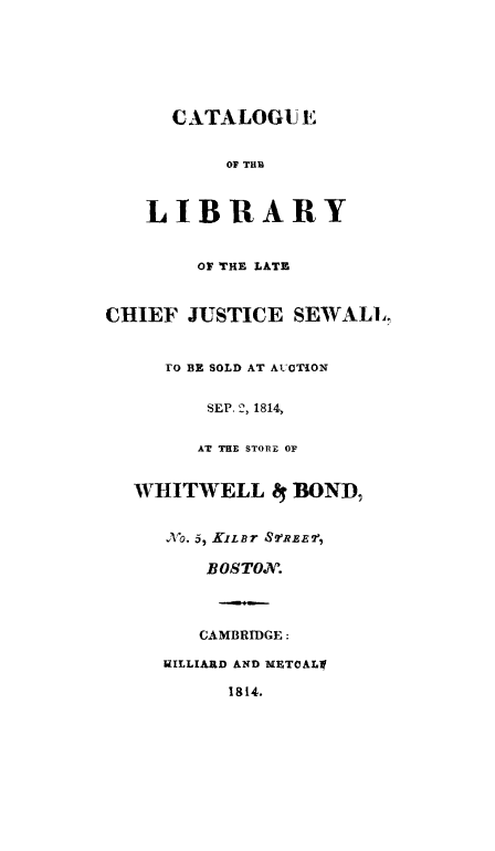 handle is hein.lbr/catldew0001 and id is 1 raw text is: CATALOGUE
OF THB
LIBRARY
OF THE LATE
CHIEF JUSTICE SEWALL
TO BE SOLD AT AUOTiON
SEP. 2, 1814,
AT THE STORIE OF
WHITWELL 4 BOND,
No. 5, XLBT STREE7,
BOSTON.
CAMBRIDGE:
HILLIARD AND METCALl
1814.


