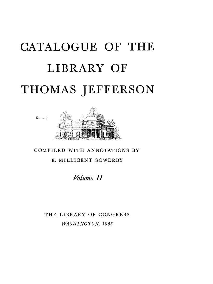 handle is hein.lbr/catlibtj0002 and id is 1 raw text is: CATALOGUE OF THE
LIBRARY OF
THOMAS JEFFERSON
COMPILED WITH ANNOTATIONS BY
E. MILLICENT SOWERBY
Volume II
THE LIBRARY OF CONGRESS

WASHINGTON, 1953



