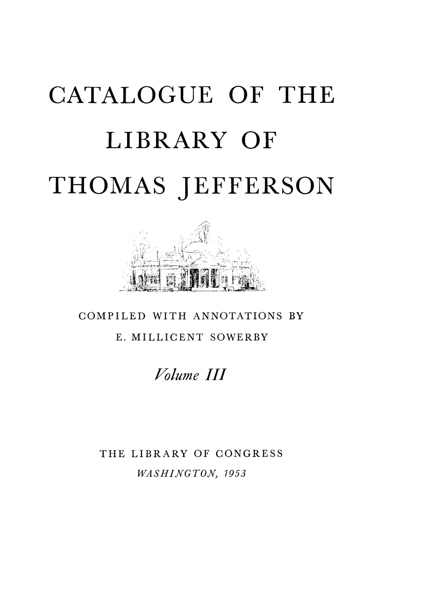 handle is hein.lbr/catlibtj0003 and id is 1 raw text is: CATALOGUE OF THE
LIBRARY OF

THOMAS

JEFFERSON

COMPILED WITH ANNOTATIONS BY
E. MILLICENT SOWERBY
Jo lume III
THE LIBRARY OF CONGRESS

WASHINGTON, 1953



