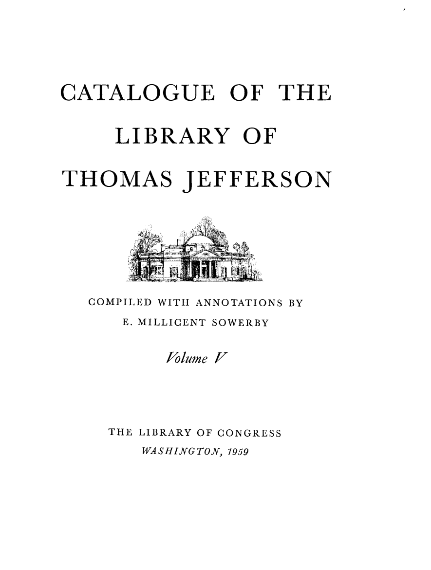 handle is hein.lbr/catlibtj0005 and id is 1 raw text is: CATALOGUE OF THE
LIBRARY OF
THOMAS JEFFERSON
COMPILED WITH ANNOTATIONS BY
E. MILLICENT SOWERBY

Jolume

v

THE LIBRARY OF CONGRESS

WASHINGTON, 1959


