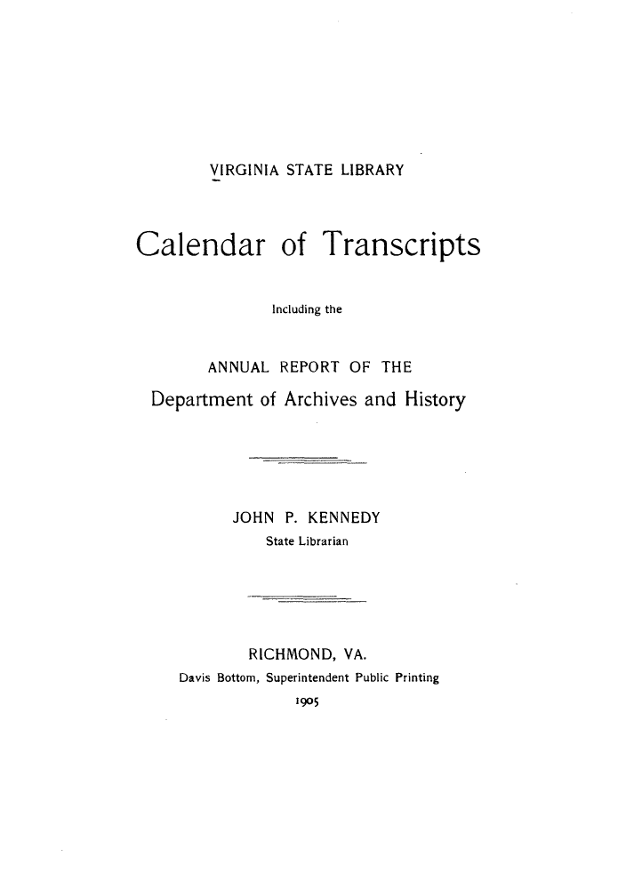 handle is hein.lbr/catrande0001 and id is 1 raw text is: VIRGINIA STATE LIBRARY

Calendar of Transcripts
Including the
ANNUAL REPORT OF THE
Department of Archives and History
JOHN P. KENNEDY
State Librarian

RICHMOND, VA.
Davis Bottom, Superintendent Public Printing

1905


