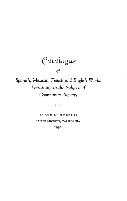 handle is hein.lbr/catspmfecp0001 and id is 1 raw text is: 











            Catalogue

                   of

Spanish, Mexican, French and English Works
       Pertaining to the Subject of
           Community Property

                  1f f

           LLOYD M. ROBBINS
         SAN FRANCISCO, CALIFORNIA
                  '93'


