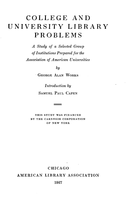 handle is hein.lbr/ceaduyly0001 and id is 1 raw text is: 


       COLLEGE AND

UNIVERSITY LIBRARY

          PROBLEMS

          A Study of a Selected Group
          of Institutions Prepared for the
       Association of American Universities

                  by

           GEORGE ALAN WORKS

              Introduction by

           SAMUEL PAUL CAPEN




           THIS STUDY WAS FINANCED
        BY THE CARNEGIE CORPORATION
              OF NEW YORK










              CHICAGO
   AMERICAN   LIBRARY ASSOCIATION
                 1927


