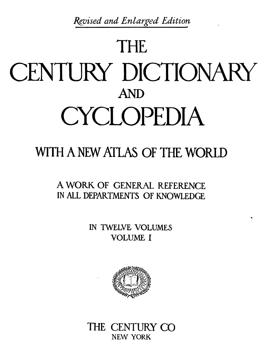 handle is hein.lbr/cendcy0001 and id is 1 raw text is: Ievised and Enlarged Edition
THE
CENTURY DICTIONARY
AND
CYCLOPEDIA
WITH A NEW ATLAS OF THE WORLD
A WORK OF GENERAL REFERENCE
IN ALL DEPARTMENTS OF KNOWLEDGE
IN TWELVE VOLUMES
VOLUME I

THE CENTURY CO
NEW YORK


