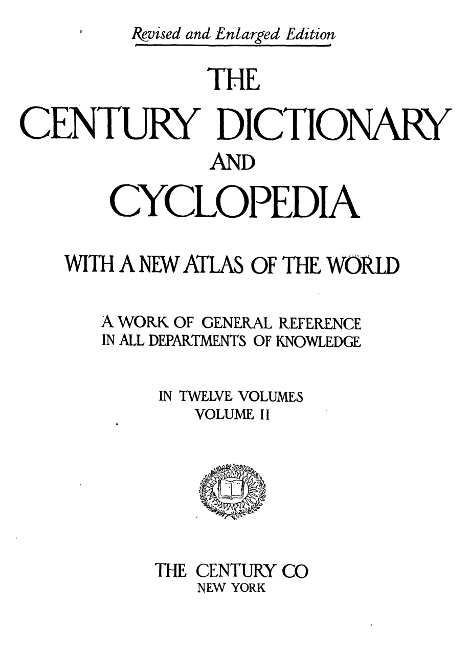 handle is hein.lbr/cendcy0002 and id is 1 raw text is: Ikvised and Enlarged Edition
THE
CENTURY DICTIONARY
AND
-CYCLOPEDIA
WITH A NEW ATLAS OF THE, WORLD
A WORK OF GENERAL REFERENCE
IN ALL DEPARTMNTS OF KNOWLEDGE
IN TWELVE VOLUMES
VOLUME II

THE CENTURY CO
NEW YORK



