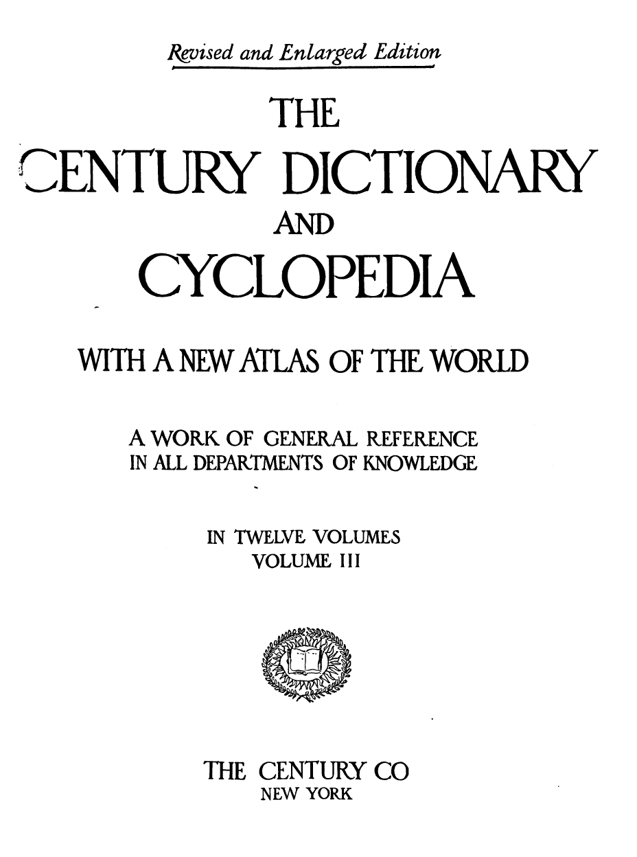 handle is hein.lbr/cendcy0003 and id is 1 raw text is: Ikvised and Enlarged Edition
THE
CENTURY ICTIONARY
AND
CYCLOPEDIA
WITH A NEW ATLAS OF THE WORLD
A WORK OF GENERAL REFERENCE
IN ALL DEPARTMENTS OF KNOWLEDGE
IN TWELVE VOLUMES
VOLUME III

THE CENTURY CO
NEW YORK


