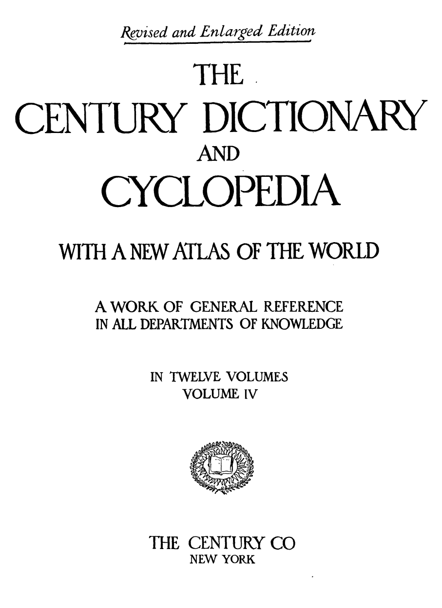 handle is hein.lbr/cendcy0004 and id is 1 raw text is: Ikvised and Enlarged Edition
THE
CENTURY DICTIONARY
AND
CYCLOPEDIA
WITH A NEW ATLAS OF THE WORLD

A WORK OF GENERAL
IN ALL DEPARTMENTS OF

REFERENCE
KNOWLEDGE

IN TWELVE VOLUMES
VOLUME IV

THE CENTURY CO
NEW YORK


