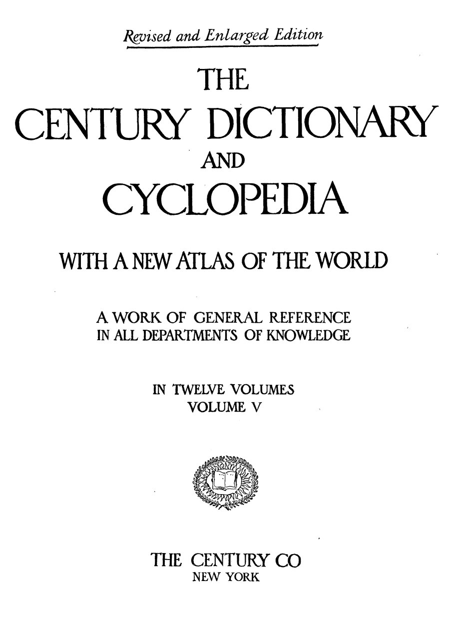 handle is hein.lbr/cendcy0005 and id is 1 raw text is: Ikvised and Enlarged Edition
THE
CENTURY DICTIONARY
AND
CYCLOPEDIA
WITH A NEW ATLAS OF THE WORLD

A WORK OF GENERAL
IN ALL DEPARTMENTS OF

REFERENCE
KNOWLEDGE

IN TWELVE VOLUMES
VOLUME V

THE CENTURY CO
NEW YORK



