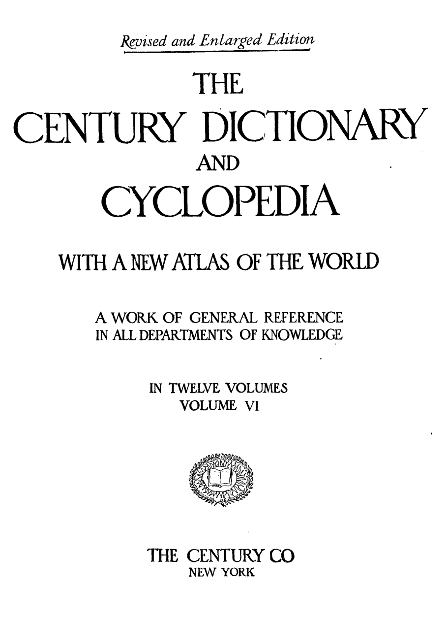 handle is hein.lbr/cendcy0006 and id is 1 raw text is: &evised and Enlarged Edition
THE
CENTURY DICTIONARY
AND
CYCLOPEDIA
WITH A NIEW ATLAS OF THE WORLD

A WORK OF GENERAL
IN ALL DEPARTMENTS OF

REFERENCE
KNOWLEDGE

IN TWELVE VOLUMES
VOLUME VI

THE CENTURY CO
NEW YORK


