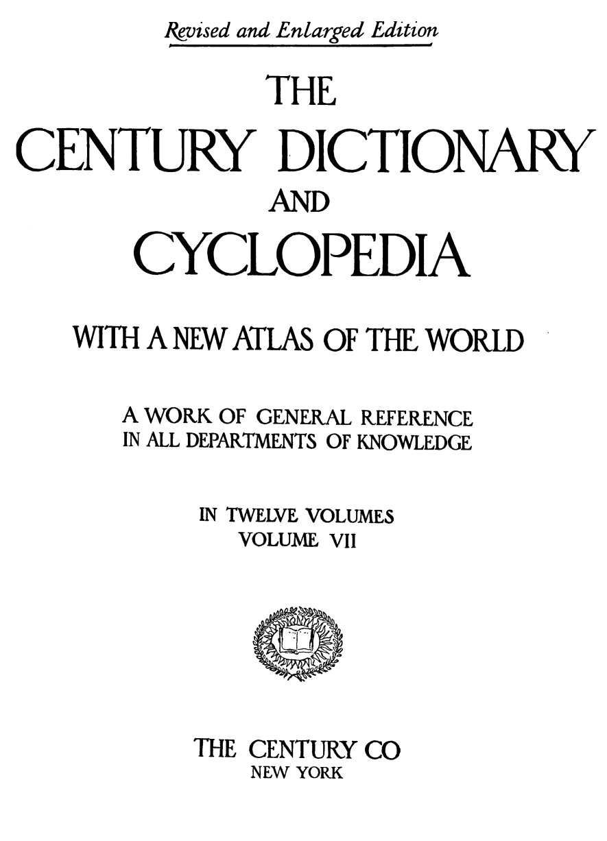 handle is hein.lbr/cendcy0007 and id is 1 raw text is: Ikvised and Enlarged Edition
THE
CENTURY DICTIONARY
AND
CYCLOPEDIA
WITH A NEW ATLAS OF THE WORLD
A WORK OF GENEKAL REFERENCE
IN ALL DEPARTMENTS OF KNOWLEDGE
IN TWELVE VOLUMES
VOLUME VII

THE CENTURY CO
NEW YORK


